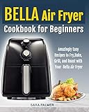 Bella Air Fryer Cookbook For Beginners Amazingly Easy Recipes To Fry Bake Grill And Roast With Your Bella Air Fryer