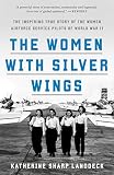 The Women With Silver Wings The Inspiring True Story Of The Women Airforce Service Pilots Of World War Ii