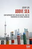 Above Sea Contemporary Art Urban Culture And The Fashioning Of Global Shanghai Rethinking Arts Histories English Edition