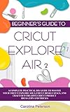 Beginners Guide To Cricut Explore Air 2 A Complete Practical Diy Guide To Master Your Cricut Explore Air 2 Cricut Design Space And Craft Out Creative Cricut Project Ideas Tips And Tricks