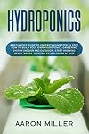 Hydroponics: A Beginner’s Guide to Understanding Step by Step How to Build Your Own Hydroponics Gardening System (Indoor and Outdoor). Start Growing Herbs, Fruits, Vegetables and Other Plants