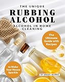 The Unique Rubbing Alcohol In Home Cleaning The Ultimate Guide With Recipes To Make Your House Sparkle