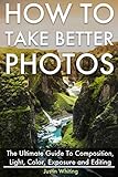 How To Take Better Photos: The Ultimate Guide To Composition, Light, Color, Exposure and Editing for DSLR, IPhone or Smartphone. Take Better Photos In One Week.