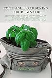 Container Gardening For Beginners The Complete Guide To Grow Vegetable Herbs Plants Organic Microgreens Flowers In Pots And Containers At Home