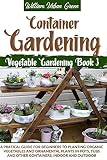 Container Gardening A Pratical Guide For Beginners To Planting Organic Vegetables And Ornamental Plants In Pots Tubs And Other Containers Indoor And Outdoor Vegetable Gardening