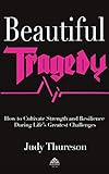 Beautiful Tragedy How To Cultivate Strength And Resilience During Lifes Greatest Challenges