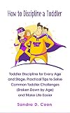 How to Discipline a Toddler: Toddler Discipline for Every Age and Stage. Practical Tips to Solve Common Toddler Challenges (Broken Down by Age) and Make Life Easier
