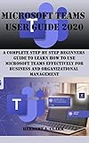 Microsoft Teams User Guide 2020 A Complete Step By Step Beginners Guide To Learn How To Use Microsoft Teams Effectively For Business And Organizational Management