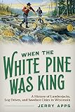 When The White Pine Was King A History Of Lumberjacks Log Drives And Sawdust Cities In Wisconsin