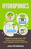 Hydroponics: A Beginner’s Guide to Learn DIY Secrets to Start Growing Your Home Vegetable Garden Without Soil