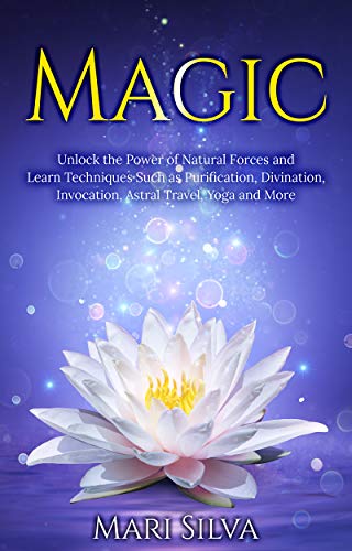 Magic: Unlock the Power of Natural Forces and Learn Techniques Such as Purification, Divination, Invocation, Astral Travel, Yoga and More