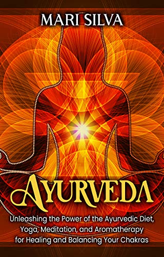 Ayurveda: Unleashing the Power of the Ayurvedic Diet, Yoga, Meditation, and Aromatherapy for Healing and Balancing Your Chakras
