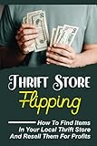 Thrift Store Flipping: How To Find Items In Your Local Thrift Store And Resell Them For Profits: Making Money Online