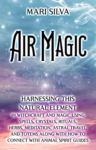 Air Magic: Harnessing This Natural Element in Witchcraft and Magic Using Spells, Crystals, Rituals, Herbs, Meditation, Astral Travel, and Totems along with How to Connect with Animal Spirit Guides