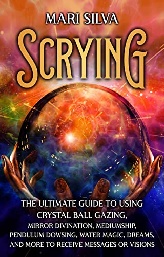 Scrying: The Ultimate Guide to Using Crystal Ball Gazing, Mirror Divination, Mediumship, Pendulum Dowsing, Water Magic, Dreams, and More to Receive Messages or Visions
