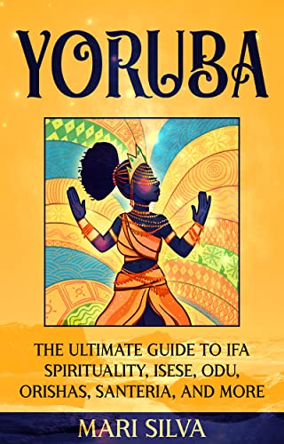 Yoruba: The Ultimate Guide to Ifa Spirituality, Isese, Odu, Orishas, Santeria, and More