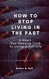 How To Stop Living In The Past: A Short Eye-Opening Truth To Living A Full Life