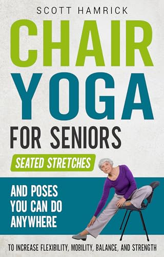 Chair Yoga for Seniors: Seated Stretches and Poses You Can Do Anywhere to Increase Flexibility, Mobility, Balance, and Strength