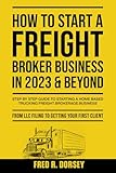 How to Start a Freight Broker Business in 2023 & Beyond: Step by step guide to Starting a Home based Trucking Freight brokerage business From LLC filing to Getting your First Client