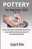 POTTERY FOR BEGINNERS 2023: Discover the timeless craft of pottery and learn how to create beautiful, functional ceramic pieces with this comprehensive guidebook