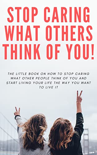 How to STOP Caring What People Think of You!: The little book on how to stop caring what other people think of you and start