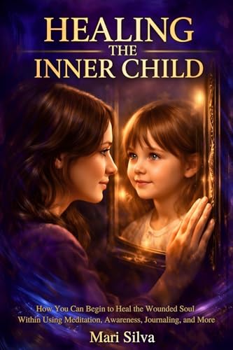 Healing the Inner Child: How You Can Begin to Heal the Wounded Soul Within Using Meditation, Awareness, Journaling, and More