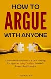 How To Argue With Anyone: Expand The Boundaries Of Your Thinking Through Resolving Conflicts Based On Reason And Empathy (Critical Thinking & Logic Mastery)