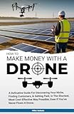 How to Make Money With A Drone: A definitive guide to discovering your niche, finding customers & getting paid in the shortest, most cost-effective way possible-even if you’ve never flown a drone