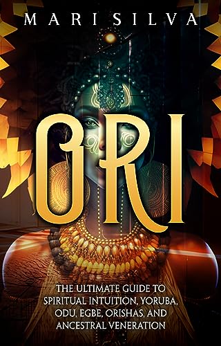 Ori: The Ultimate Guide to Spiritual Intuition, Yoruba, Odu, Egbe, Orishas, and Ancestral Veneration