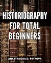 Historiography For Total Beginners: A Guide to Understanding the Study and Writing of History | Unraveling the Complex Web of Historical Research, Interpretation, and Narrative Creation