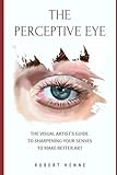 The Perceptive Eye: The Visual Artist's Guide to Sharpening Your Senses to Make Better Art