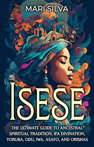 Isese: The Ultimate Guide to Ancestral Spiritual Tradition, Ifa Divination, Yoruba, Odu, Iwa, Asafo, and Orishas