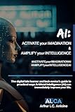 AI: ACTIVATE your IMAGINATION & AMPLIFY your INTELLIGENCE: The digital late learner and tech-novice’s guide to practical ways Artificial Intelligence (AI) can immediately improve your life.