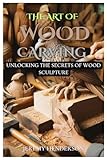 THE ART OF WOOD CARVING: Unlocking The Secrets Of Wood Sculpture