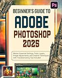Beginner’s Guide to Adobe Photoshop 2025: Master Essential Settings, Tools, Layers, Image Adjustments, and Creative Techniques with Troubleshooting Tips Included