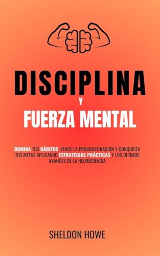 Disciplina y Fuerza Mental: Domina Tus Hábitos, Vence La Procrastinación Y Conquista Tus Metas Aplicando Estrategias Prácticas Y Los Últimos Avances De La Neurociencia