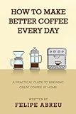 How to Make Better Coffee Every Day: A Practical Guide to Brewing Great Coffee at Home