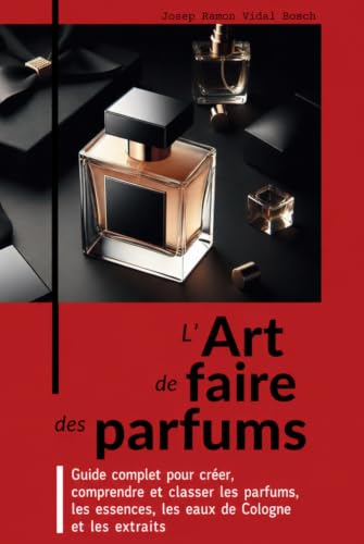 L’ART DE FAIRE DES PARFUMS: Guide complet pour créer, comprendre et classer les parfums, les essences, les eaux de Cologne et les extraits (French Edition)