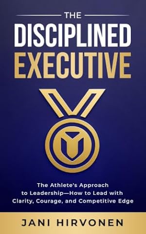 The Disciplined Executive: The Athlete’s Approach to Leadership — How to Lead with Clarity, Courage, and Competitive Edge