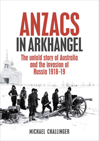 ANZACs in Arkhangel: The Untold Story Of Australia And The Invasion Of Russia 1918-19