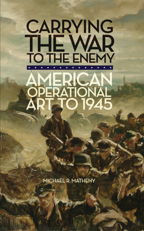 Carrying the War to the Enemy: American Operational Art to 1945 (Volume 28)