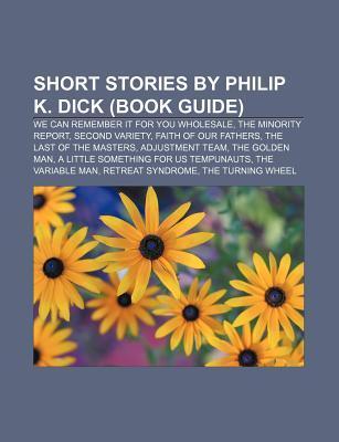 Short Stories by Philip K. Dick (Book Guide): We Can Remember It for You Wholesale, the Minority Report, Second Variety, Faith of Our Fathers