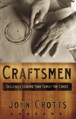 Craftsmen: Skillfully Leading Your Family for Christ by John Crotts ...