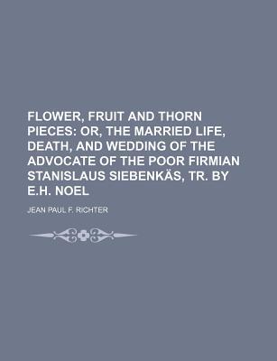 Flower, Fruit and Thorn Pieces; Or, the Married Life, Death, and Wedding of the Advocate of the Poor Firmian Stanislaus Siebenkas, Tr. by E.H. Noel