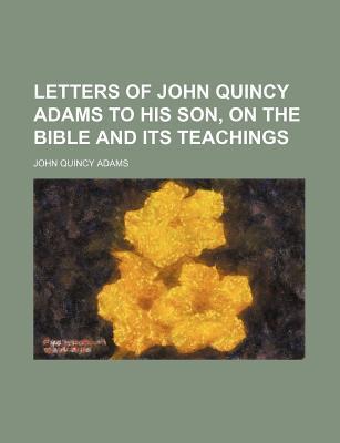 Letters of John Quincy Adams to His Son, on the Bible and Its Teachings ...