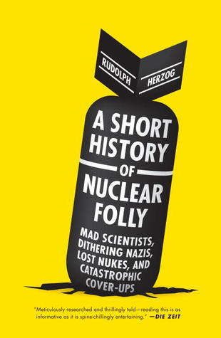 A Short History of Nuclear Folly: Mad Scientists, Dithering Nazis, Lost Nukes, and Catastrophic Cover-ups cover