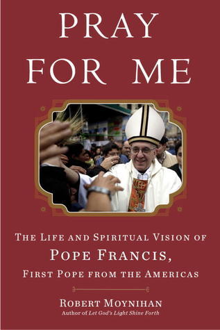 Pray for Me: The Life and Spiritual Vision of Pope Francis, First Pope from  the Americas by Robert Moynihan | Goodreads