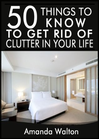 50 Things to Know to Get Rid of Clutter in Your Life: Evaluate, Purge ...