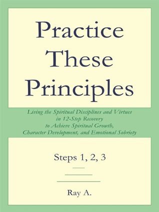 Practice These Principles : Living the Spiritual Disciplines and Virtues in 12-Step Recovery to Achieve Spiritual Growth, Character Development, and Emotional Sobriety – Steps 1, 2, 3