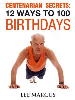 Centenarian Secrets: 12 Ways to 100 Birthdays by Lee Marcus Goodreads